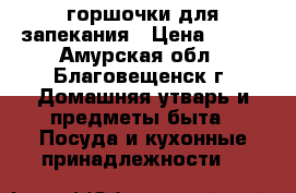 горшочки для запекания › Цена ­ 100 - Амурская обл., Благовещенск г. Домашняя утварь и предметы быта » Посуда и кухонные принадлежности   